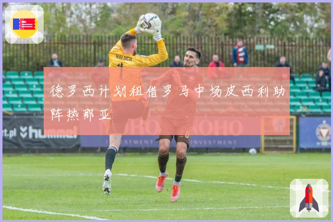 德罗西计划租借罗马中场皮西利助阵热那亚