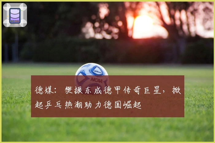 德媒：樊振东成德甲传奇巨星，掀起乒乓热潮助力德国崛起