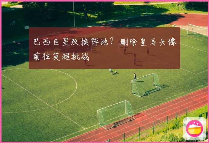 巴西巨星改换阵地？删除皇马头像前往英超挑战