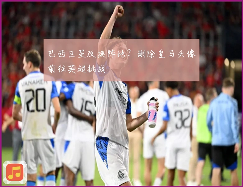 巴西巨星改换阵地？删除皇马头像前往英超挑战